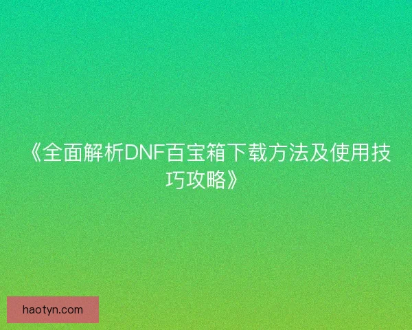 《全面解析DNF百宝箱下载方法及使用技巧攻略》