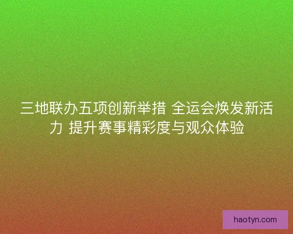 三地联办五项创新举措 全运会焕发新活力 提升赛事精彩度与观众体验