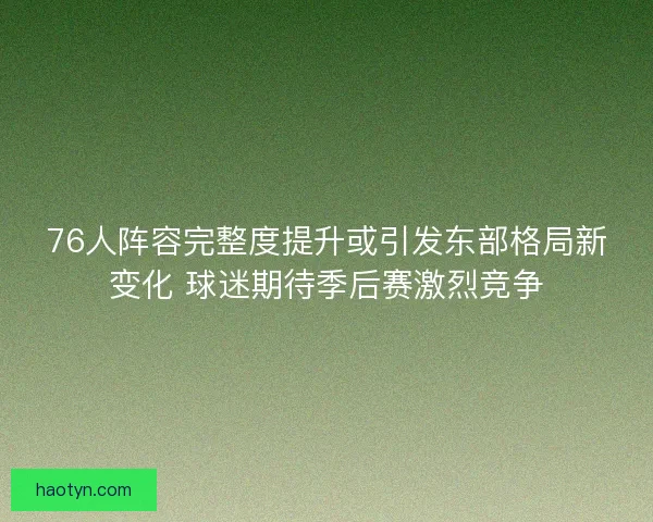 76人阵容完整度提升或引发东部格局新变化 球迷期待季后赛激烈竞争