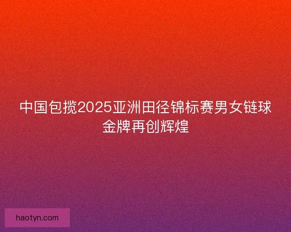 中国包揽2025亚洲田径锦标赛男女链球金牌再创辉煌