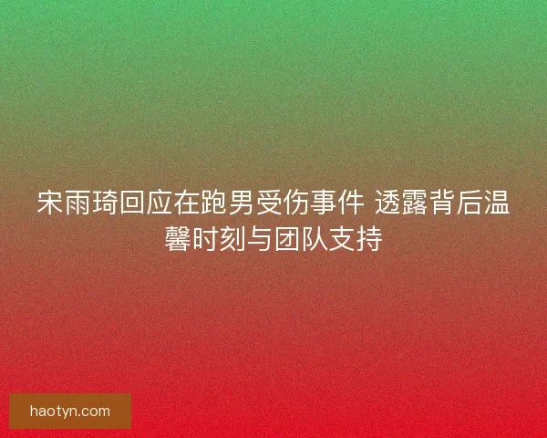宋雨琦回应在跑男受伤事件 透露背后温馨时刻与团队支持