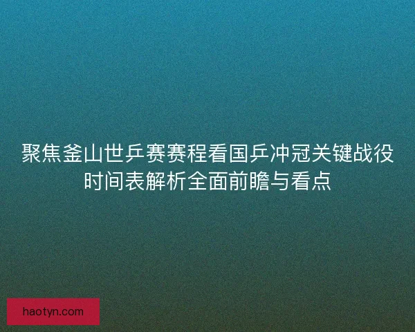 聚焦釜山世乒赛赛程看国乒冲冠关键战役时间表解析全面前瞻与看点