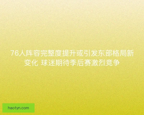 76人阵容完整度提升或引发东部格局新变化 球迷期待季后赛激烈竞争