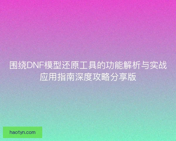 围绕DNF模型还原工具的功能解析与实战应用指南深度攻略分享版
